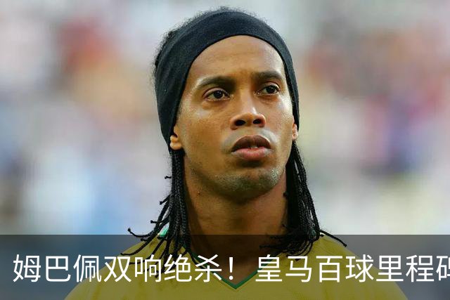 姆巴佩双响绝杀！皇马百球里程碑 11战巴萨14球 穆帅滑跪庆祝